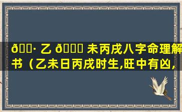🌷 乙 🐟 未丙戌八字命理解析书（乙未日丙戌时生,旺中有凶,年月支是卯午未戌,命主显贵）